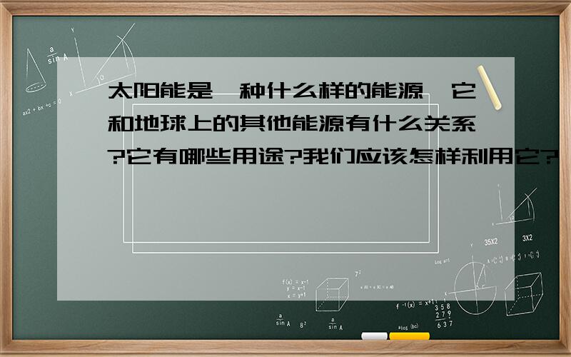 太阳能是一种什么样的能源,它和地球上的其他能源有什么关系?它有哪些用途?我们应该怎样利用它?