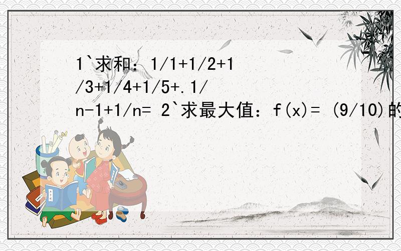 1`求和：1/1+1/2+1/3+1/4+1/5+.1/n-1+1/n= 2`求最大值：f(x)= (9/10)的x次方*（x+2),(x>0)2题问题应该是当f（x）最大时，对应x的值，条件（x属于Z*）