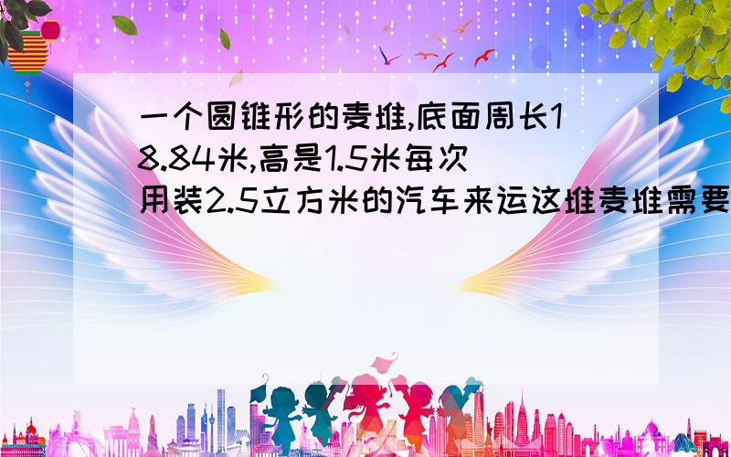 一个圆锥形的麦堆,底面周长18.84米,高是1.5米每次用装2.5立方米的汽车来运这堆麦堆需要几次才能运完?