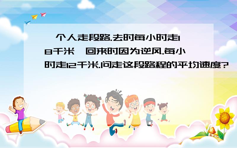 一个人走段路.去时每小时走18千米,回来时因为逆风.每小时走12千米.问走这段路程的平均速度?