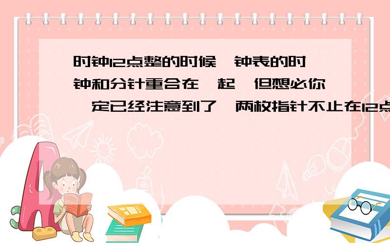 时钟12点整的时候,钟表的时钟和分针重合在一起,但想必你一定已经注意到了,两枚指针不止在12点整的时候才重合,在12小时之内要重合好几次,你能说出在什么时候两枚指针会互相重合吗?