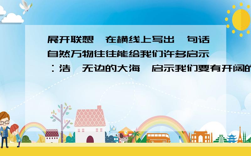 展开联想,在横线上写出一句话自然万物往往能给我们许多启示：浩瀚无边的大海,启示我们要有开阔的胸怀