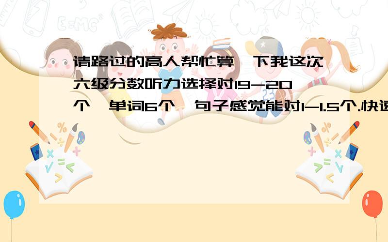 请路过的高人帮忙算一下我这次六级分数听力选择对19-20个,单词6个,句子感觉能对1-1.5个.快速阅读10个全对,阅读填空2个,仔细阅读对4个,完形11-12个,翻译感觉能有2-2.5左右.作文一般吧以前我的