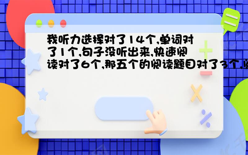 我听力选择对了14个,单词对了1个,句子没听出来,快速阅读对了6个,那五个的阅读题目对了3个,阅读选择对了9个,完型对了10个,句子对了3个,作文就按11分左右算吧~刚刚用沪江估了一下貌似是四