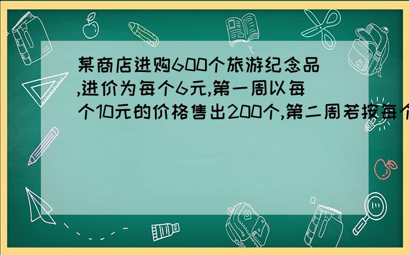 某商店进购600个旅游纪念品,进价为每个6元,第一周以每个10元的价格售出200个,第二周若按每个10元的价格销售仍可售出200个,但商店为了适当增加销量（根据市场调查,单价每降低1元,可多售出5