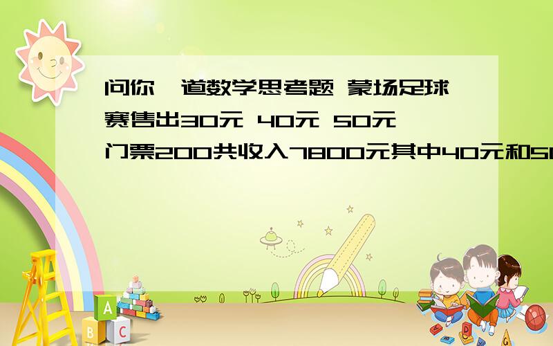 问你一道数学思考题 蒙场足球赛售出30元 40元 50元门票200共收入7800元其中40元和50元门票张数相等 每种票