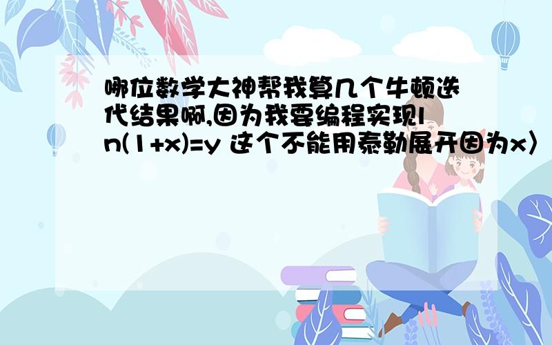 哪位数学大神帮我算几个牛顿迭代结果啊,因为我要编程实现ln(1+x)=y 这个不能用泰勒展开因为x〉1时就不行了 这个其实就是想要一个求对数的迭代公式x^n=y 这个其实就是想要一个求开n次方一