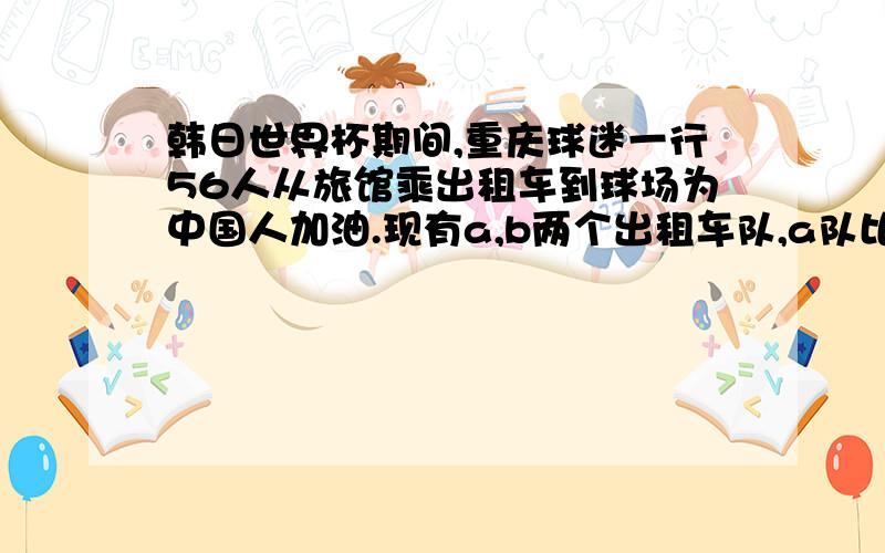 韩日世界杯期间,重庆球迷一行56人从旅馆乘出租车到球场为中国人加油.现有a,b两个出租车队,a队比B队少3辆车.若全部安排乘A队车,每辆车坐5人,车不够,坐6人,有的车未坐满,若全部安排乘B队车,