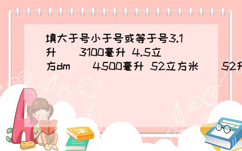 填大于号小于号或等于号3.1升（）3100毫升 4.5立方dm（）4500毫升 52立方米（）52升 5立方分米（）500毫升 6.48升（）6.48立方分米 26.52立方厘米（）56520毫升