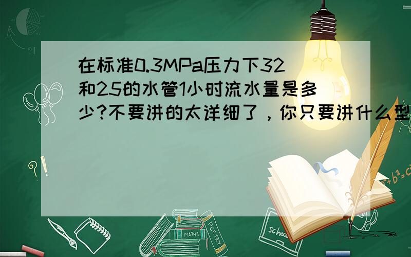 在标准0.3MPa压力下32和25的水管1小时流水量是多少?不要讲的太详细了，你只要讲什么型号的一小时流量是多少就好了．那些公式我看不懂．．．