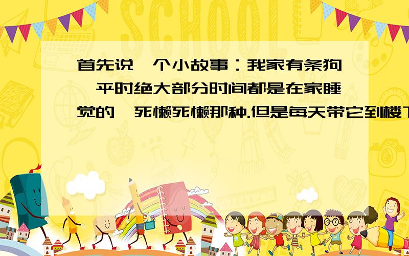 首先说一个小故事：我家有条狗,平时绝大部分时间都是在家睡觉的,死懒死懒那种.但是每天带它到楼下遛狗的时候,它在下面会非常的活泼,而且跑起来速度飞快,一般的狗都追不上它.那么现在