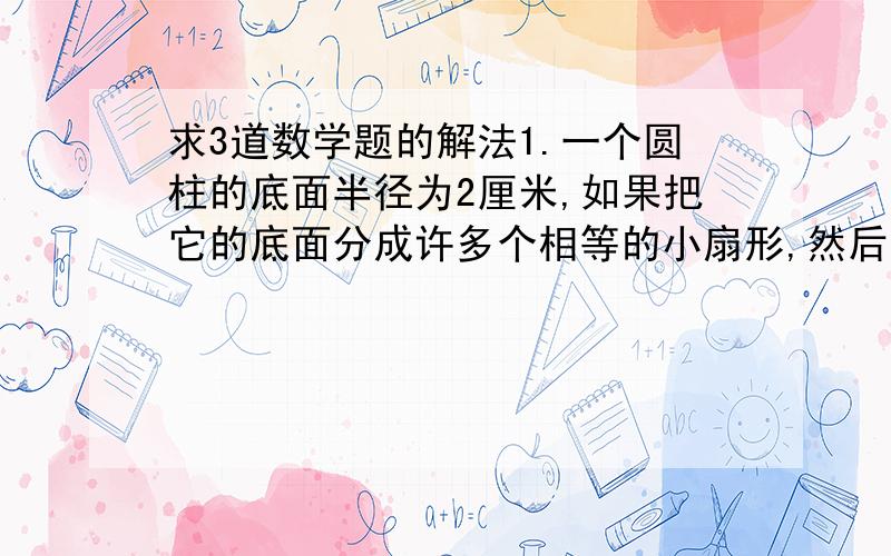 求3道数学题的解法1.一个圆柱的底面半径为2厘米,如果把它的底面分成许多个相等的小扇形,然后垂直切开,拼成一个与他等地等高的近似的长方体,这是近似长方体的表面积比原来圆柱的表面