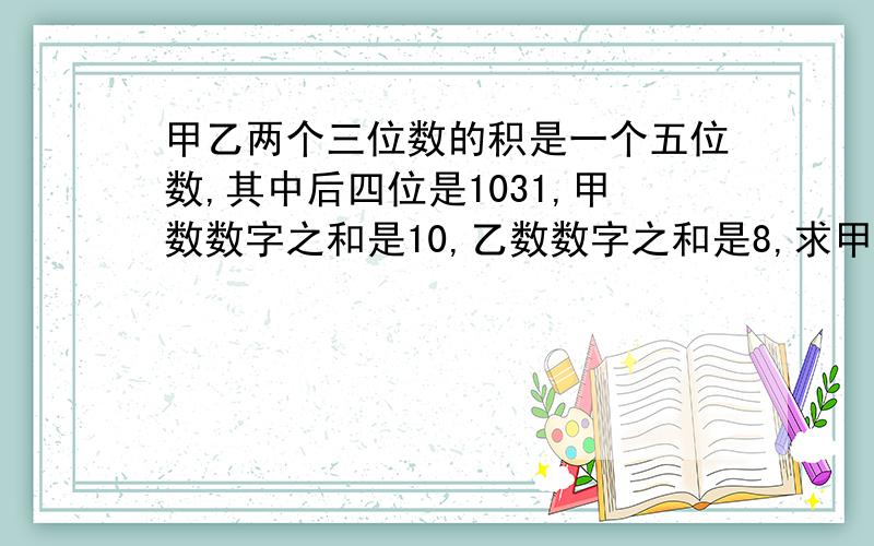 甲乙两个三位数的积是一个五位数,其中后四位是1031,甲数数字之和是10,乙数数字之和是8,求甲乙之和