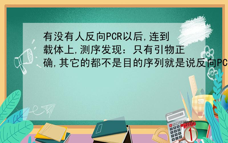 有没有人反向PCR以后,连到载体上,测序发现：只有引物正确,其它的都不是目的序列就是说反向PCR后,扩增出来的序列本应该是有酶切位点的,结果测序结果显示没有那个酶切位点,但是却有引物