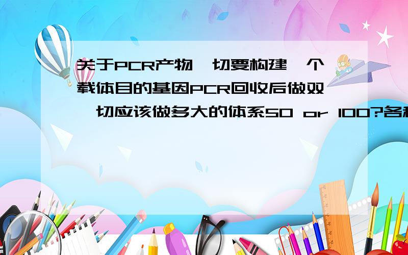 关于PCR产物酶切要构建一个载体目的基因PCR回收后做双酶切应该做多大的体系50 or 100?各种成分为多少?望大家不吝赐教!谢谢!