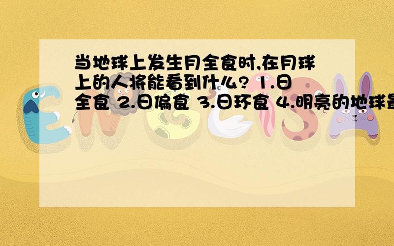 当地球上发生月全食时,在月球上的人将能看到什么? 1.日全食 2.日偏食 3.日环食 4.明亮的地球最好有解释呢,我和同学有争议我觉得应该是4、明亮的地球,你们解答一下吧