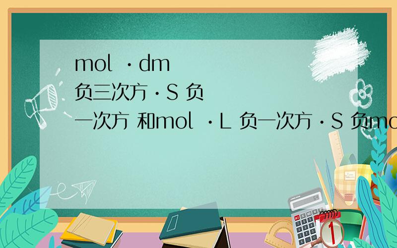 mol •dm 负三次方•S 负一次方 和mol •L 负一次方•S 负mol •dm 负三次方•S 负一次方 和mol •L 负一次方•S 负一次方一样不?