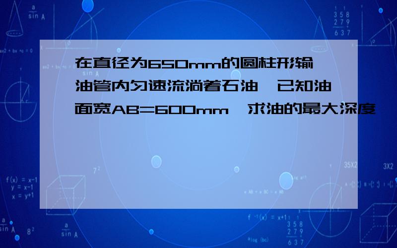 在直径为650mm的圆柱形输油管内匀速流淌着石油,已知油面宽AB=600mm,求油的最大深度