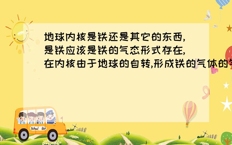 地球内核是铁还是其它的东西,是铁应该是铁的气态形式存在,在内核由于地球的自转,形成铁的气体的气流,在地球自转离心力的作用下,铁的气体形成运动状态,厚重的被甩到外缘,稀薄的置留内