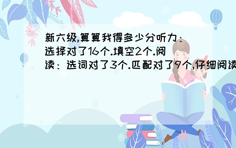 新六级,算算我得多少分听力：选择对了16个.填空2个.阅读：选词对了3个.匹配对了9个,仔细阅读对了6个.翻译：大意正确.作文：没有跑题,最多6,7分吧.懂得人算下总分吧