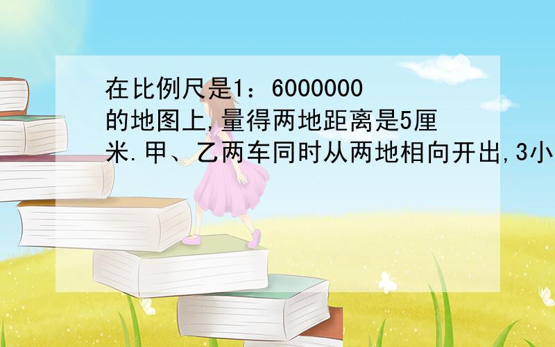 在比例尺是1：6000000的地图上,量得两地距离是5厘米.甲、乙两车同时从两地相向开出,3小时后相遇.已知甲、乙凉茶的速度比是2:3.甲、乙辆车每小时各行多少千米?