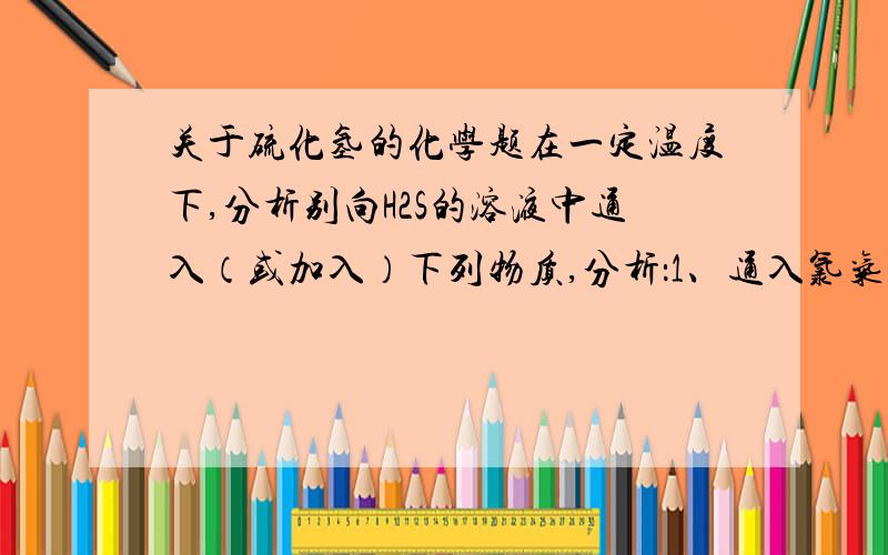 关于硫化氢的化学题在一定温度下,分析别向H2S的溶液中通入（或加入）下列物质,分析：1、通入氯气,溶液PH值的变化为＿＿＿＿＿,（填增大,不变或减小）,现象为＿＿＿＿＿＿＿＿,原因是＿