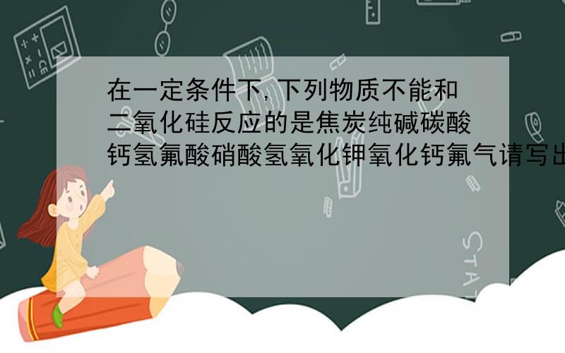 在一定条件下,下列物质不能和二氧化硅反应的是焦炭纯碱碳酸钙氢氟酸硝酸氢氧化钾氧化钙氟气请写出各个反应化学方程式或者离子方程式