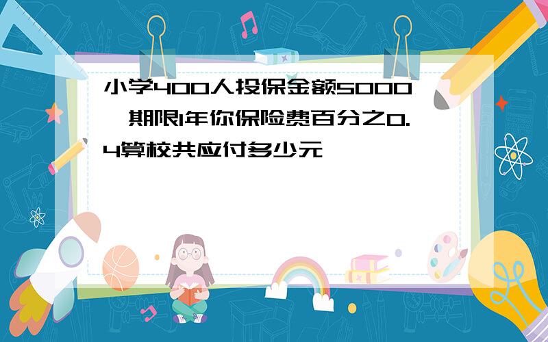 小学400人投保金额5000,期限1年你保险费百分之0.4算校共应付多少元