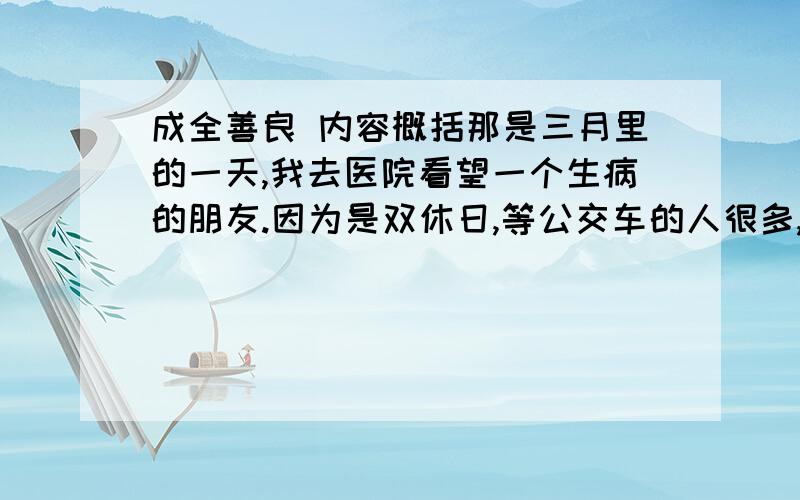 成全善良 内容概括那是三月里的一天,我去医院看望一个生病的朋友.因为是双休日,等公交车的人很多,在我旁边站着一个老人和他的女儿,听他们的对话,是陪老人去医院看病的,正好跟我同路.