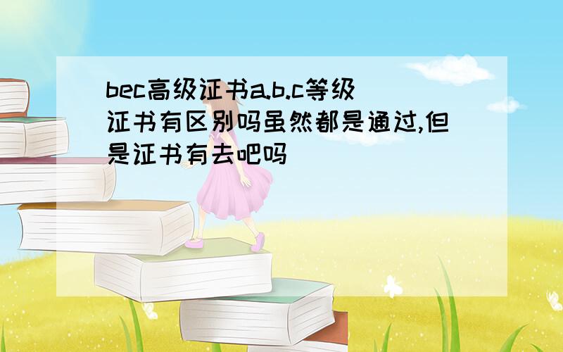 bec高级证书a.b.c等级证书有区别吗虽然都是通过,但是证书有去吧吗