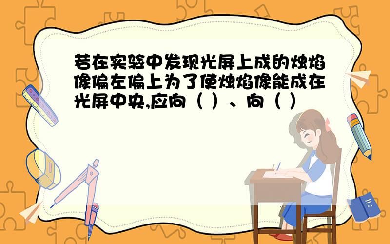 若在实验中发现光屏上成的烛焰像偏左偏上为了使烛焰像能成在光屏中央,应向（ ）、向（ ）