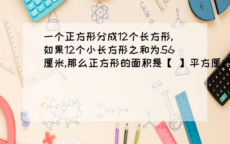 一个正方形分成12个长方形,如果12个小长方形之和为56厘米,那么正方形的面积是【 】平方厘米