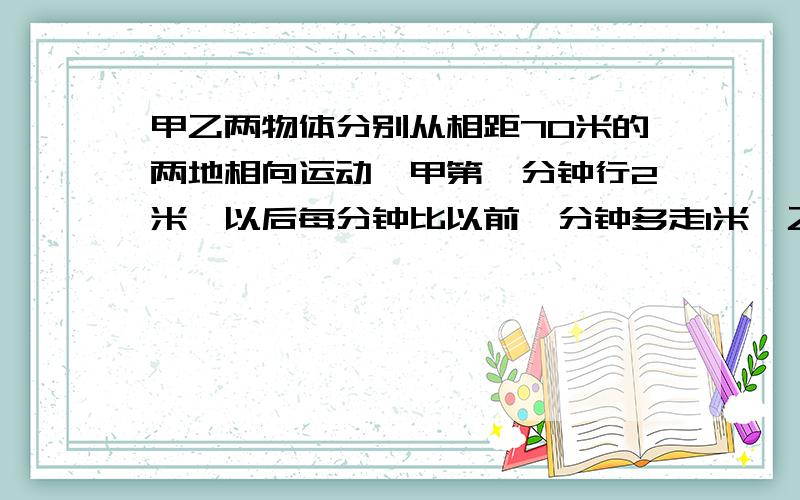 甲乙两物体分别从相距70米的两地相向运动,甲第一分钟行2米,以后每分钟比以前一分钟多走1米,乙每分钟走5米.（1）甲,乙开始运动后几分钟相遇.（2）如果甲乙到达双方起点后立即折返,甲继