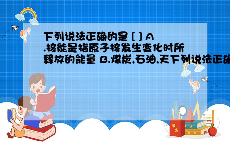 下列说法正确的是 [ ] A.核能是指原子核发生变化时所释放的能量 B.煤炭,石油,天下列说法正确的是 [ ]A．核能是指原子核发生变化时所释放的能量 B．煤炭、石油、天然气、太阳能都是不可再