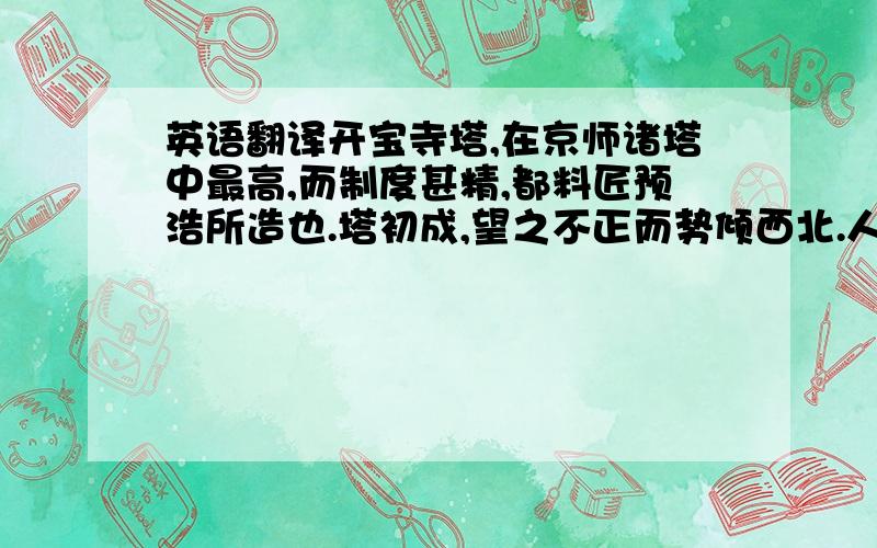 英语翻译开宝寺塔,在京师诸塔中最高,而制度甚精,都料匠预浩所造也.塔初成,望之不正而势倾西北.人怪而问之,浩曰：“京师地平无山,而多西北风,吹之不百年,当正也.”其用心之精盖如此.国