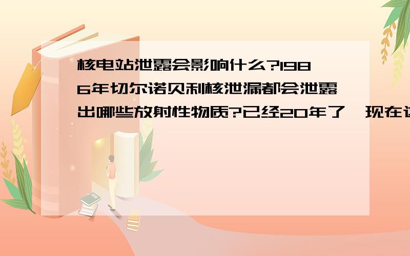 核电站泄露会影响什么?1986年切尔诺贝利核泄漏都会泄露出哪些放射性物质?已经20年了,现在这些污染物会不会都消失掉?对于钢铁来说,辐射物会留在上面吗?如果会,应该如何去掉这些辐射物呢