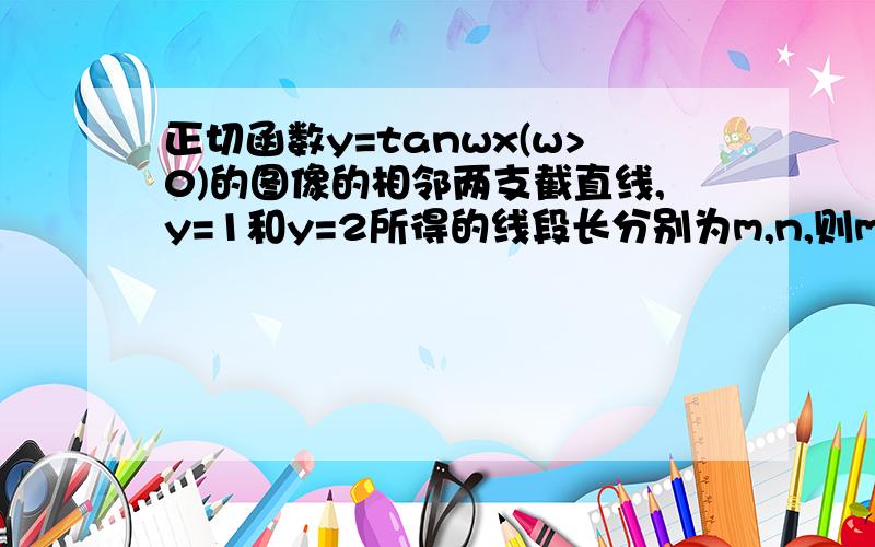 正切函数y=tanwx(w>0)的图像的相邻两支截直线,y=1和y=2所得的线段长分别为m,n,则m,n的大小关系为最好给个图，我有点不理解题目意思.正确答案是N=M