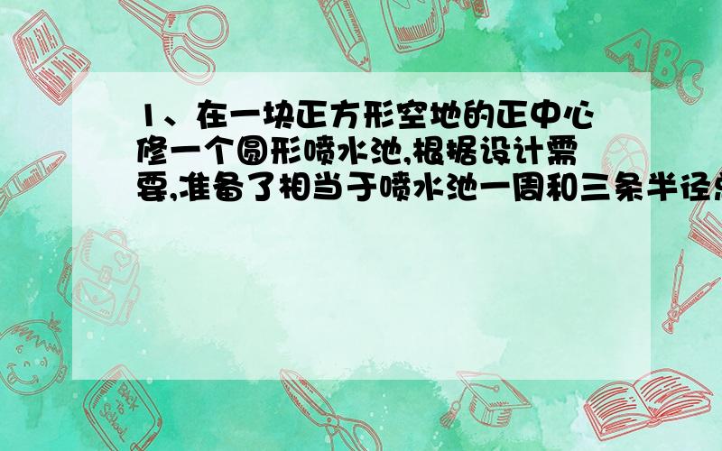 1、在一块正方形空地的正中心修一个圆形喷水池,根据设计需要,准备了相当于喷水池一周和三条半径总长度的水管.已知水管总长度为55.68米,求这个圆形喷水池的面积.2、一根铁丝可以围成一