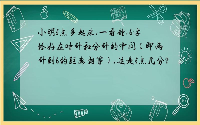 小明5点多起床,一看钟,6字恰好在时针和分针的中间(即两针到6的距离相等),这是5点几分?