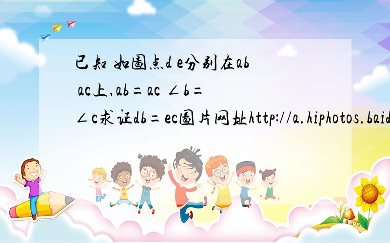 已知 如图点d e分别在ab ac上,ab=ac ∠b=∠c求证db=ec图片网址http://a.hiphotos.baidu.com/zhidao/wh%3D600%2C800/sign=e90ab338d143ad4ba67b4ec6b2327697/d058ccbf6c81800a29e1c793b13533fa828b4722.jpg亲帮帮忙