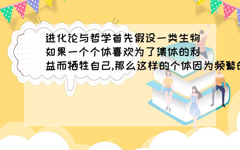 进化论与哲学首先假设一类生物如果一个个体喜欢为了集体的利益而牺牲自己,那么这样的个体因为频繁的死去而较少的获得参与繁殖的机会.如果一个集体中的个体都喜欢为了集体而牺牲自