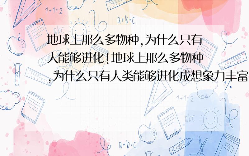 地球上那么多物种,为什么只有人能够进化!地球上那么多物种,为什么只有人类能够进化成想象力丰富,创造力无限的唯一的物种!