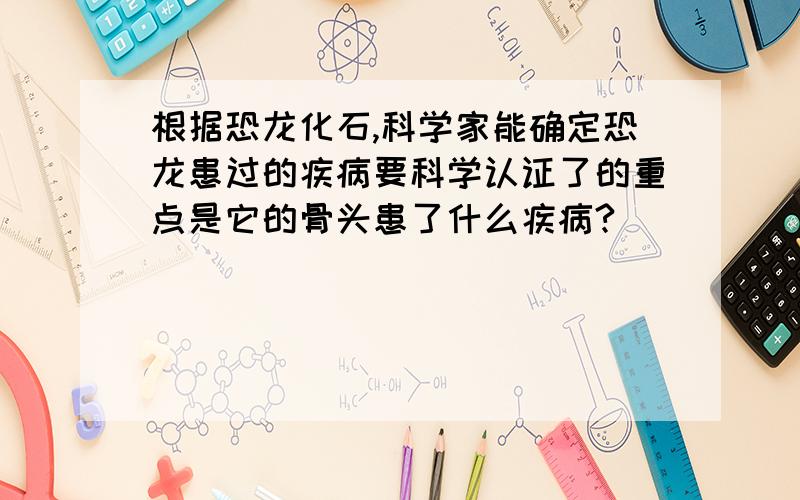 根据恐龙化石,科学家能确定恐龙患过的疾病要科学认证了的重点是它的骨头患了什么疾病?