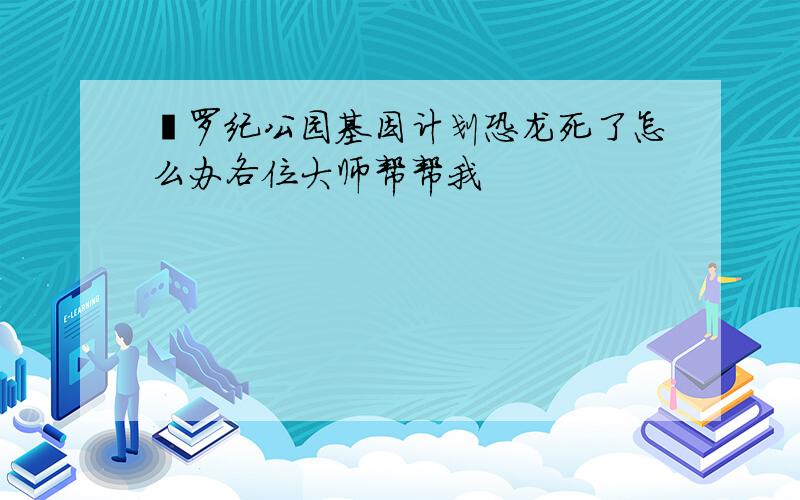 侏罗纪公园基因计划恐龙死了怎么办各位大师帮帮我