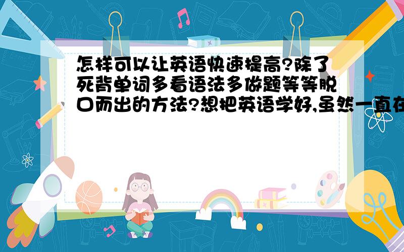 怎样可以让英语快速提高?除了死背单词多看语法多做题等等脱口而出的方法?想把英语学好,虽然一直在努力,而你也一直是我的动力,但是还需要更努力,也需要更好的方法和建议.