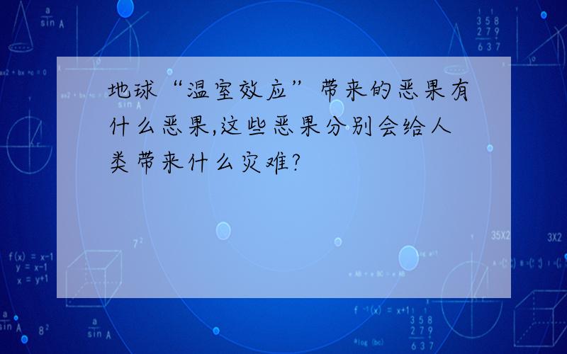 地球“温室效应”带来的恶果有什么恶果,这些恶果分别会给人类带来什么灾难?