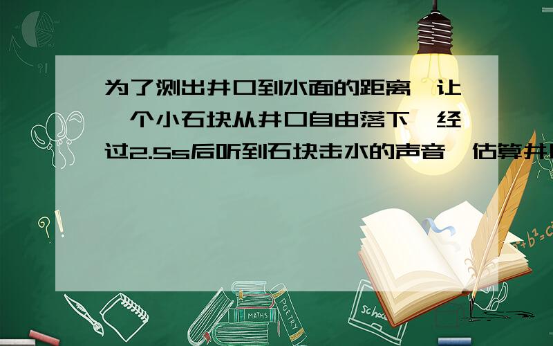 为了测出井口到水面的距离,让一个小石块从井口自由落下,经过2.5s后听到石块击水的声音,估算井口到水面要详细过程.