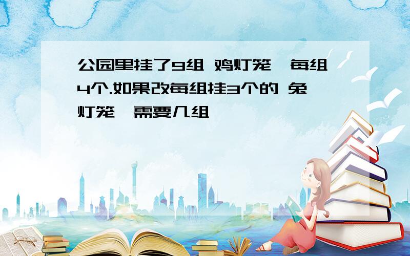 公园里挂了9组 鸡灯笼,每组4个.如果改每组挂3个的 兔灯笼,需要几组