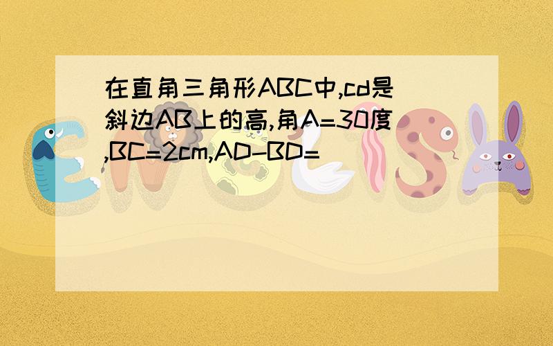 在直角三角形ABC中,cd是斜边AB上的高,角A=30度,BC=2cm,AD-BD=（）