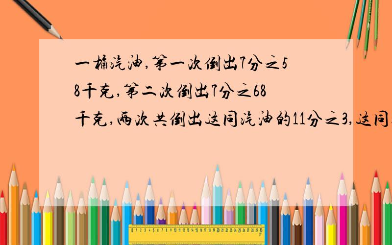 一桶汽油,第一次倒出7分之58千克,第二次倒出7分之68千克,两次共倒出这同汽油的11分之3,这同汽油共有多少千克?